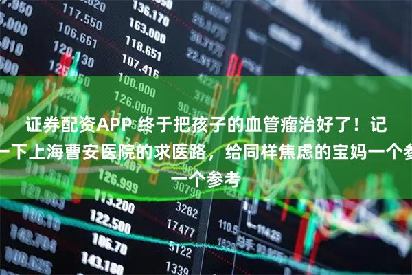 证券配资APP 终于把孩子的血管瘤治好了！记录一下上海曹安医院的求医路，给同样焦虑的宝妈一个参考