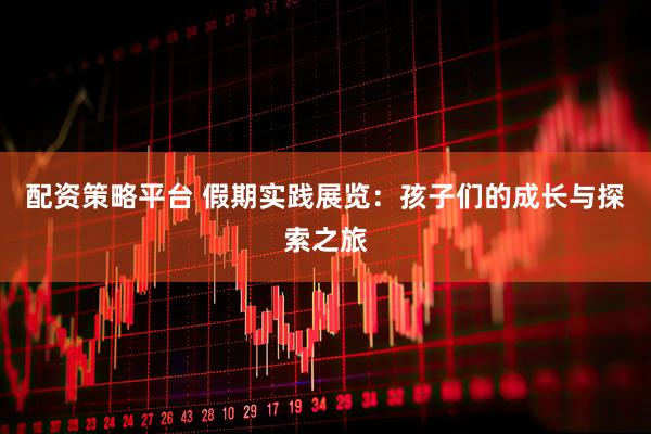 配资策略平台 假期实践展览：孩子们的成长与探索之旅