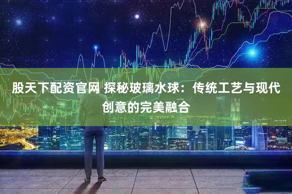 股天下配资官网 探秘玻璃水球：传统工艺与现代创意的完美融合