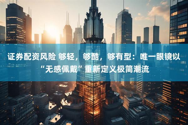 证券配资风险 够轻，够酷，够有型：唯一眼镜以“无感佩戴”重新定义极简潮流