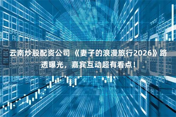 云南炒股配资公司 《妻子的浪漫旅行2026》路透曝光，嘉宾互动超有看点！