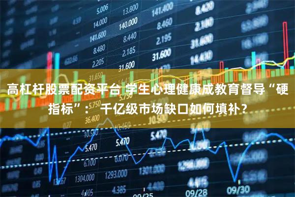 高杠杆股票配资平台 学生心理健康成教育督导“硬指标”： 千亿级市场缺口如何填补？