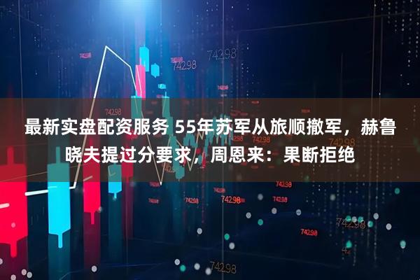 最新实盘配资服务 55年苏军从旅顺撤军，赫鲁晓夫提过分要求，周恩来：果断拒绝