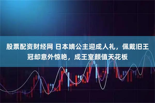 股票配资财经网 日本嫡公主迎成人礼，佩戴旧王冠却意外惊艳，成王室颜值天花板