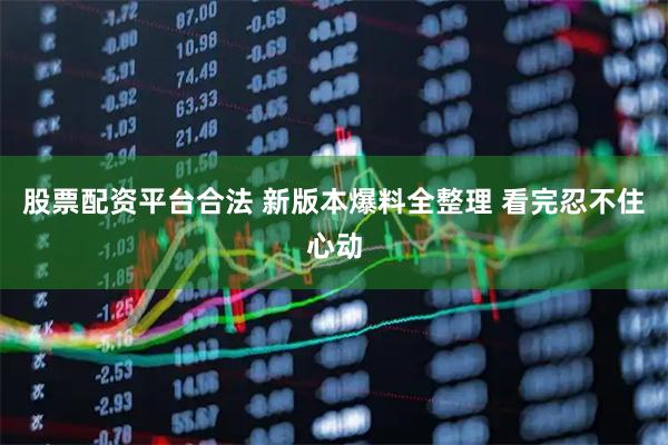 股票配资平台合法 新版本爆料全整理 看完忍不住心动