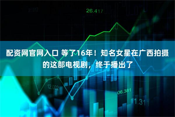 配资网官网入口 等了16年！知名女星在广西拍摄的这部电视剧，终于播出了