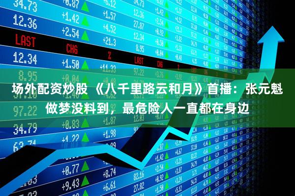 场外配资炒股 《八千里路云和月》首播：张元魁做梦没料到，最危险人一直都在身边