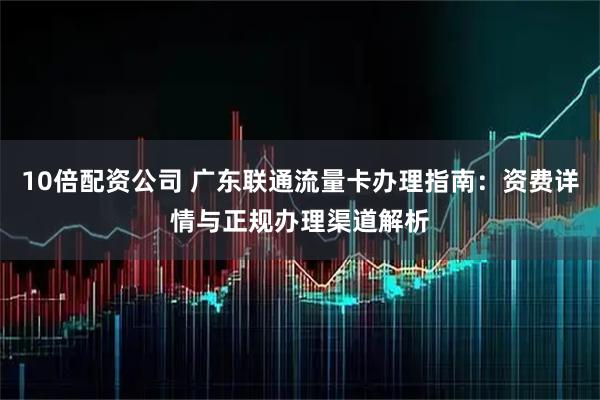 10倍配资公司 广东联通流量卡办理指南：资费详情与正规办理渠道解析