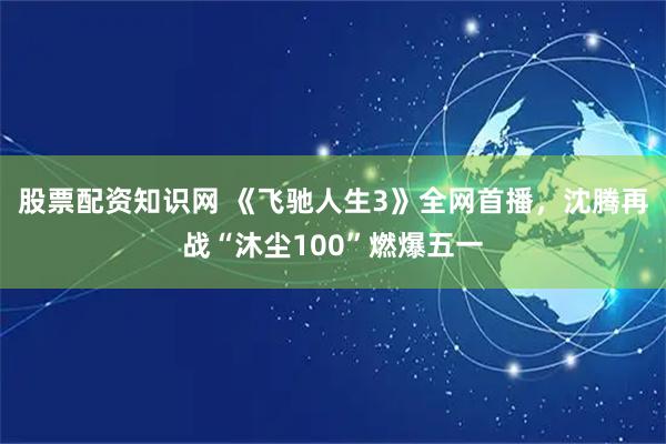 股票配资知识网 《飞驰人生3》全网首播，沈腾再战“沐尘100”燃爆五一