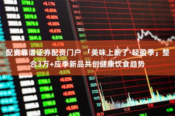 配资靠谱证券配资门户 「美味上新了·轻盈季」整合3万+应季新品共创健康饮食趋势