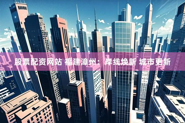 股票配资网站 福建漳州：岸线焕新 城市更新
