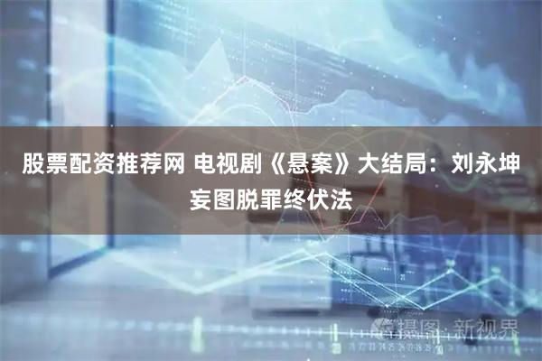 股票配资推荐网 电视剧《悬案》大结局：刘永坤妄图脱罪终伏法