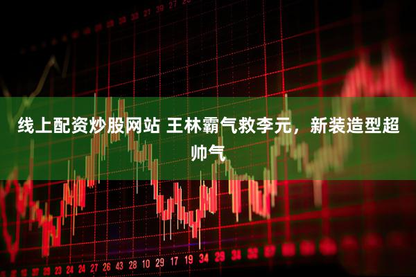 线上配资炒股网站 王林霸气救李元，新装造型超帅气