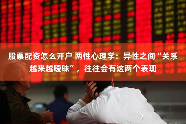 股票配资怎么开户 两性心理学：异性之间“关系越来越暧昧”，往往会有这两个表现