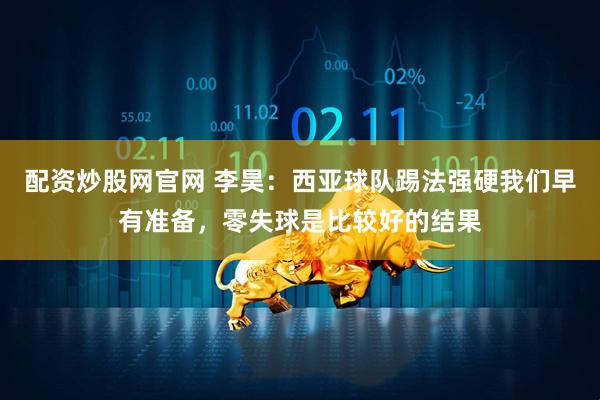 配资炒股网官网 李昊：西亚球队踢法强硬我们早有准备，零失球是比较好的结果