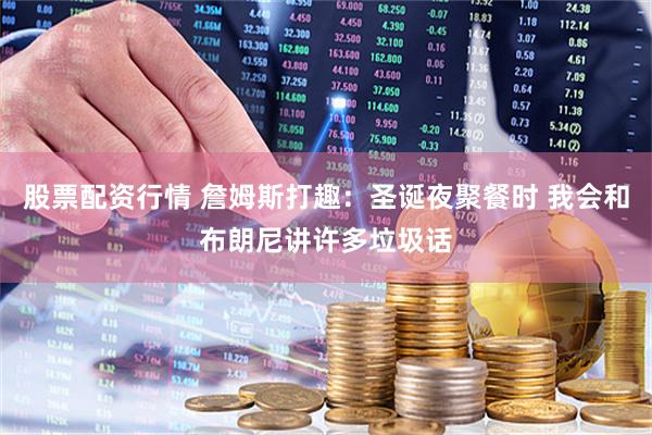 股票配资行情 詹姆斯打趣：圣诞夜聚餐时 我会和布朗尼讲许多垃圾话